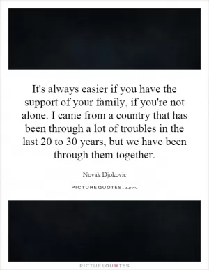 It's always easier if you have the support of your family, if you're not alone. I came from a country that has been through a lot of troubles in the last 20 to 30 years, but we have been through them together Picture Quote #1