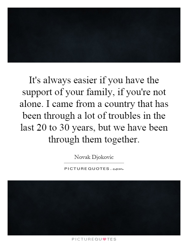 It's always easier if you have the support of your family, if you're not alone. I came from a country that has been through a lot of troubles in the last 20 to 30 years, but we have been through them together Picture Quote #1