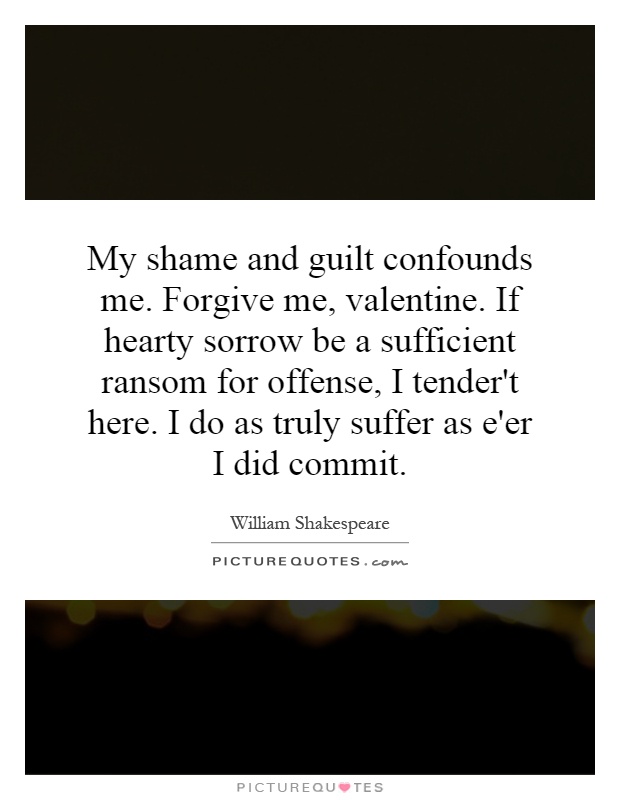 My shame and guilt confounds me. Forgive me, valentine. If hearty sorrow be a sufficient ransom for offense, I tender't here. I do as truly suffer as e'er I did commit Picture Quote #1