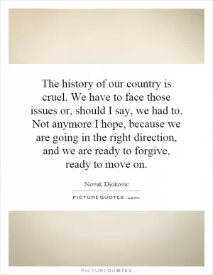 The history of our country is cruel. We have to face those issues or, should I say, we had to. Not anymore I hope, because we are going in the right direction, and we are ready to forgive, ready to move on Picture Quote #1