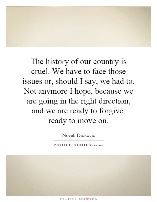 The history of our country is cruel. We have to face those issues or, should I say, we had to. Not anymore I hope, because we are going in the right direction, and we are ready to forgive, ready to move on Picture Quote #1
