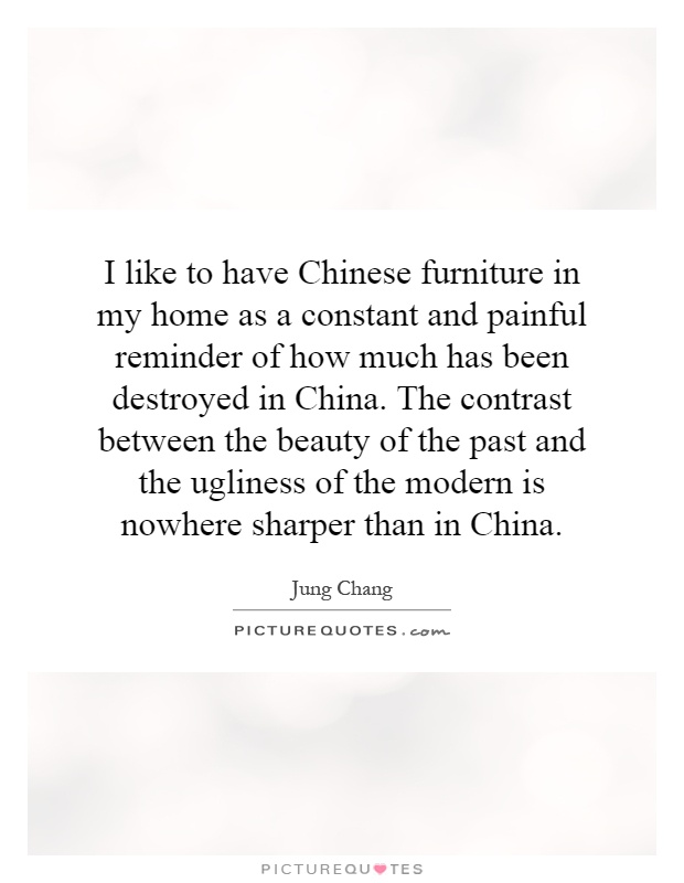 I like to have Chinese furniture in my home as a constant and painful reminder of how much has been destroyed in China. The contrast between the beauty of the past and the ugliness of the modern is nowhere sharper than in China Picture Quote #1