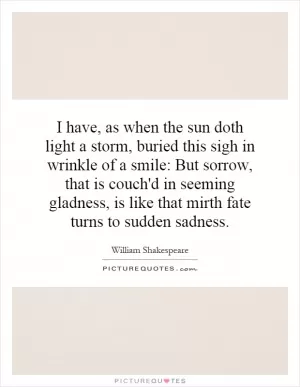 I have, as when the sun doth light a storm, buried this sigh in wrinkle of a smile: But sorrow, that is couch'd in seeming gladness, is like that mirth fate turns to sudden sadness Picture Quote #1
