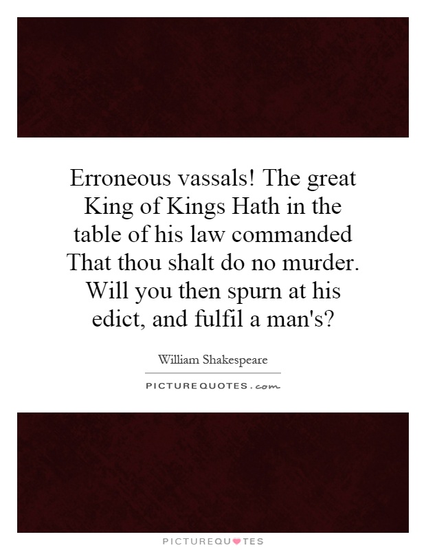 Erroneous vassals! The great King of Kings Hath in the table of his law commanded That thou shalt do no murder. Will you then spurn at his edict, and fulfil a man's? Picture Quote #1