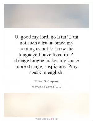 O, good my lord, no latin! I am not such a truant since my coming as not to know the language I have lived in. A strnage tongue makes my cause more strnage, suspicious. Pray speak in english Picture Quote #1
