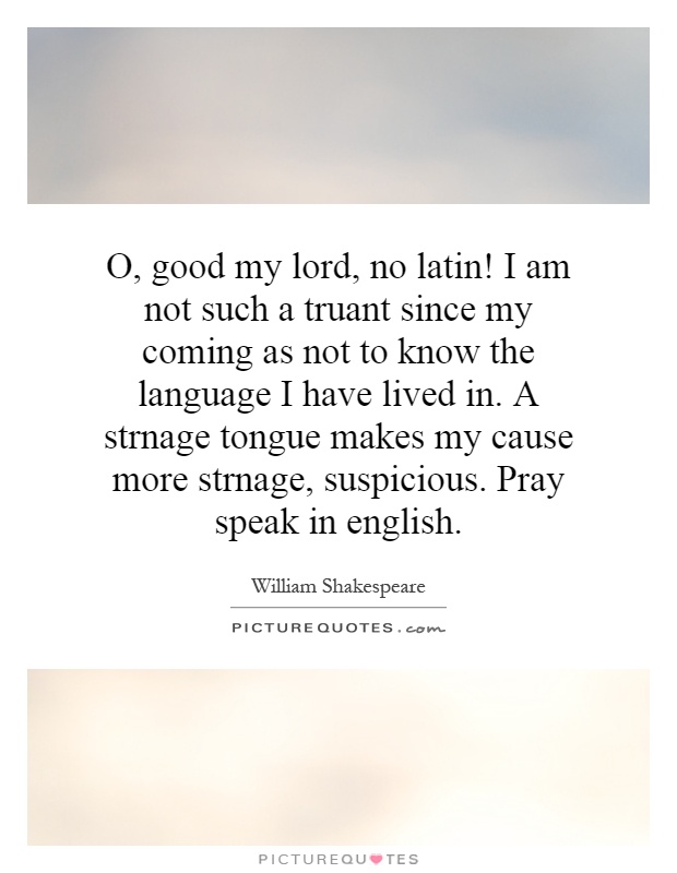 O, good my lord, no latin! I am not such a truant since my coming as not to know the language I have lived in. A strnage tongue makes my cause more strnage, suspicious. Pray speak in english Picture Quote #1