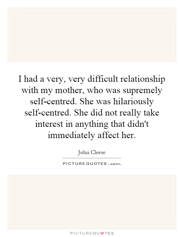 I had a very, very difficult relationship with my mother, who was supremely self-centred. She was hilariously self-centred. She did not really take interest in anything that didn't immediately affect her Picture Quote #1