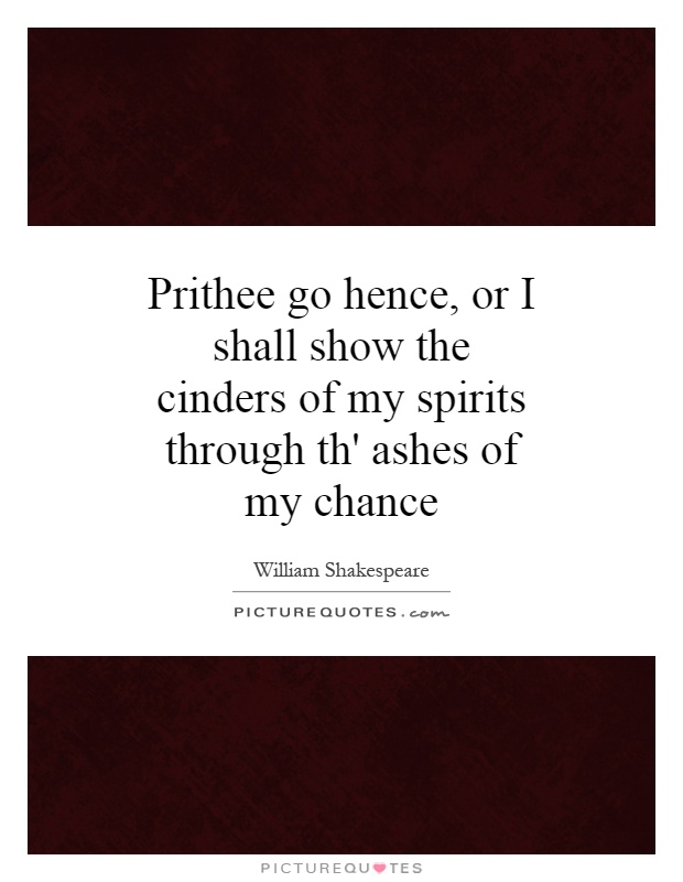 Prithee go hence, or I shall show the cinders of my spirits through th' ashes of my chance Picture Quote #1