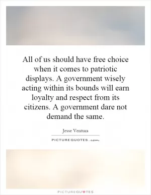 All of us should have free choice when it comes to patriotic displays. A government wisely acting within its bounds will earn loyalty and respect from its citizens. A government dare not demand the same Picture Quote #1