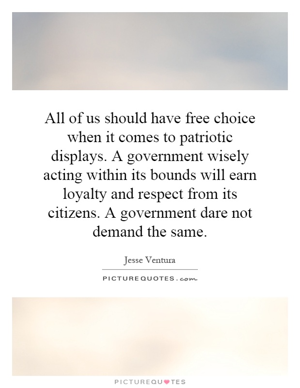 All of us should have free choice when it comes to patriotic displays. A government wisely acting within its bounds will earn loyalty and respect from its citizens. A government dare not demand the same Picture Quote #1