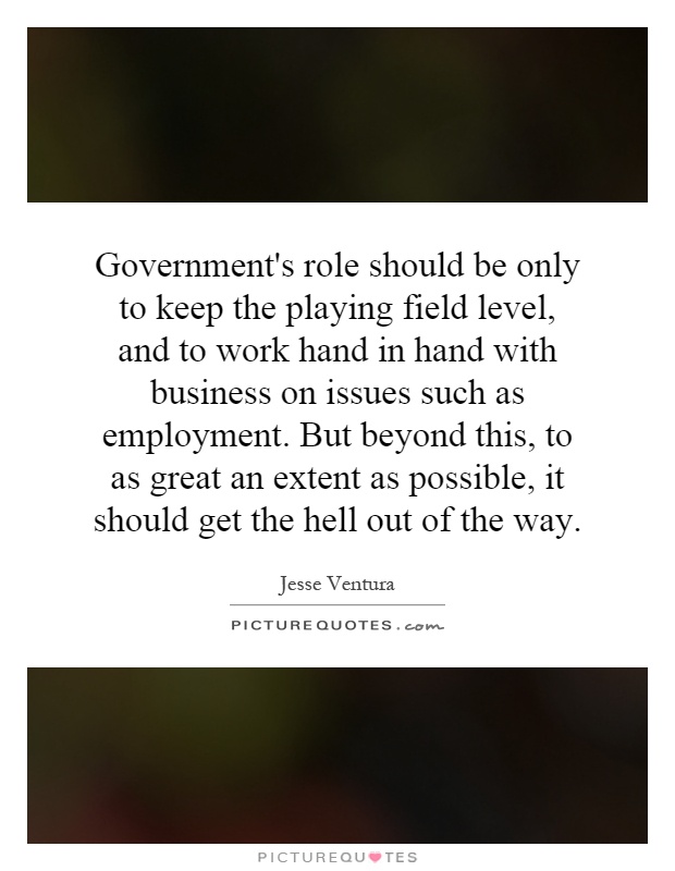 Government's role should be only to keep the playing field level, and to work hand in hand with business on issues such as employment. But beyond this, to as great an extent as possible, it should get the hell out of the way Picture Quote #1