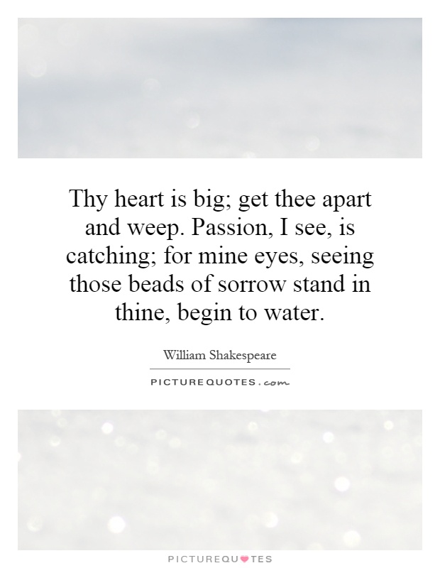 Thy heart is big; get thee apart and weep. Passion, I see, is catching; for mine eyes, seeing those beads of sorrow stand in thine, begin to water Picture Quote #1