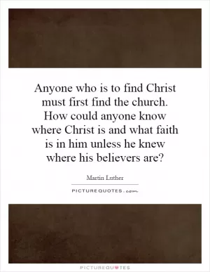 Anyone who is to find Christ must first find the church. How could anyone know where Christ is and what faith is in him unless he knew where his believers are? Picture Quote #1