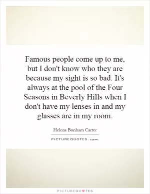 Famous people come up to me, but I don't know who they are because my sight is so bad. It's always at the pool of the Four Seasons in Beverly Hills when I don't have my lenses in and my glasses are in my room Picture Quote #1