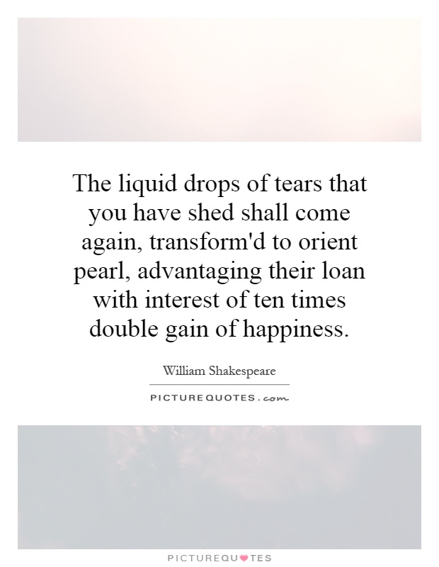 The liquid drops of tears that you have shed shall come again, transform'd to orient pearl, advantaging their loan with interest of ten times double gain of happiness Picture Quote #1