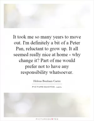It took me so many years to move out. I'm definitely a bit of a Peter Pan, reluctant to grow up. It all seemed really nice at home - why change it? Part of me would prefer not to have any responsibility whatsoever Picture Quote #1