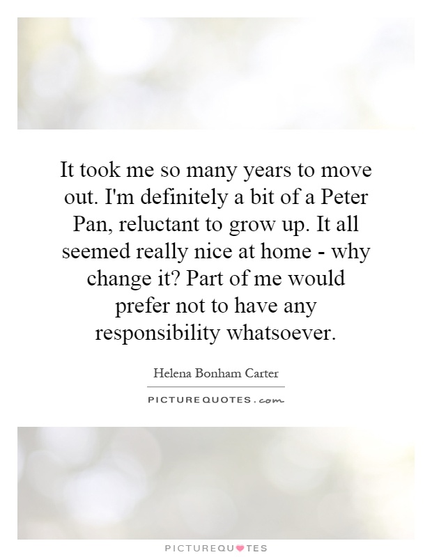 It took me so many years to move out. I'm definitely a bit of a Peter Pan, reluctant to grow up. It all seemed really nice at home - why change it? Part of me would prefer not to have any responsibility whatsoever Picture Quote #1