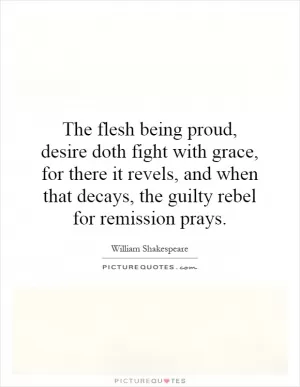The flesh being proud, desire doth fight with grace, for there it revels, and when that decays, the guilty rebel for remission prays Picture Quote #1