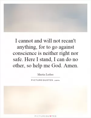 I cannot and will not recan't anything, for to go against conscience is neither right nor safe. Here I stand, I can do no other, so help me God. Amen Picture Quote #1