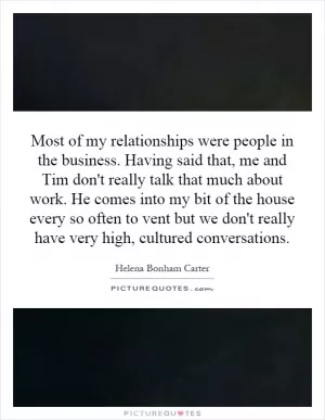Most of my relationships were people in the business. Having said that, me and Tim don't really talk that much about work. He comes into my bit of the house every so often to vent but we don't really have very high, cultured conversations Picture Quote #1