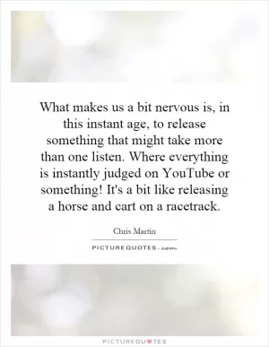 What makes us a bit nervous is, in this instant age, to release something that might take more than one listen. Where everything is instantly judged on YouTube or something! It's a bit like releasing a horse and cart on a racetrack Picture Quote #1
