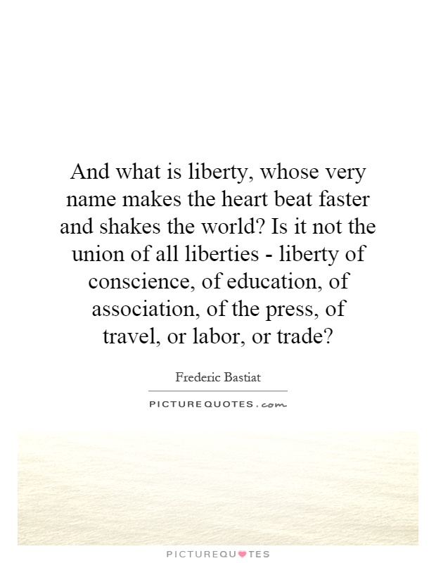 And what is liberty, whose very name makes the heart beat faster and shakes the world? Is it not the union of all liberties - liberty of conscience, of education, of association, of the press, of travel, or labor, or trade? Picture Quote #1