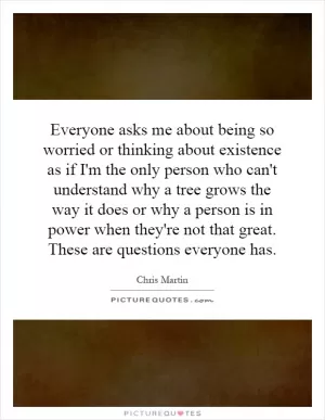 Everyone asks me about being so worried or thinking about existence as if I'm the only person who can't understand why a tree grows the way it does or why a person is in power when they're not that great. These are questions everyone has Picture Quote #1