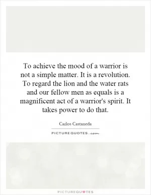 To achieve the mood of a warrior is not a simple matter. It is a revolution. To regard the lion and the water rats and our fellow men as equals is a magnificent act of a warrior's spirit. It takes power to do that Picture Quote #1