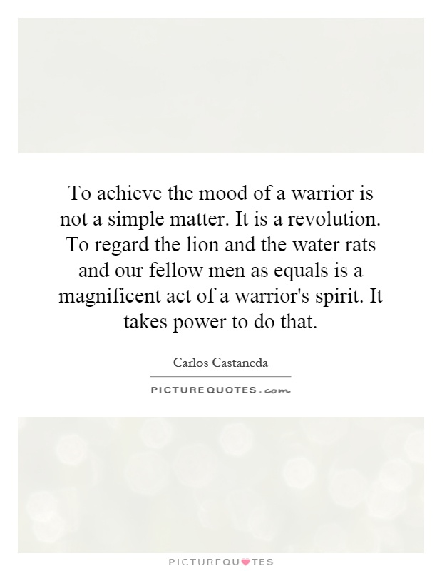 To achieve the mood of a warrior is not a simple matter. It is a revolution. To regard the lion and the water rats and our fellow men as equals is a magnificent act of a warrior's spirit. It takes power to do that Picture Quote #1