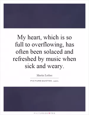My heart, which is so full to overflowing, has often been solaced and refreshed by music when sick and weary Picture Quote #1