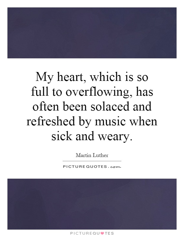 My heart, which is so full to overflowing, has often been solaced and refreshed by music when sick and weary Picture Quote #1