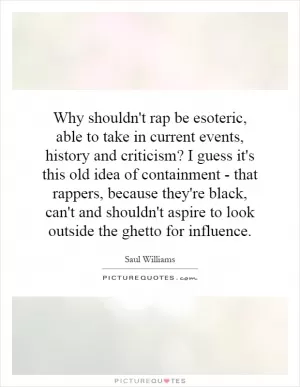 Why shouldn't rap be esoteric, able to take in current events, history and criticism? I guess it's this old idea of containment - that rappers, because they're black, can't and shouldn't aspire to look outside the ghetto for influence Picture Quote #1
