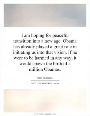 I am hoping for peaceful transition into a new age. Obama has already played a great role in initiating us into that vision. If he were to be harmed in any way, it would spawn the birth of a million Obamas Picture Quote #1