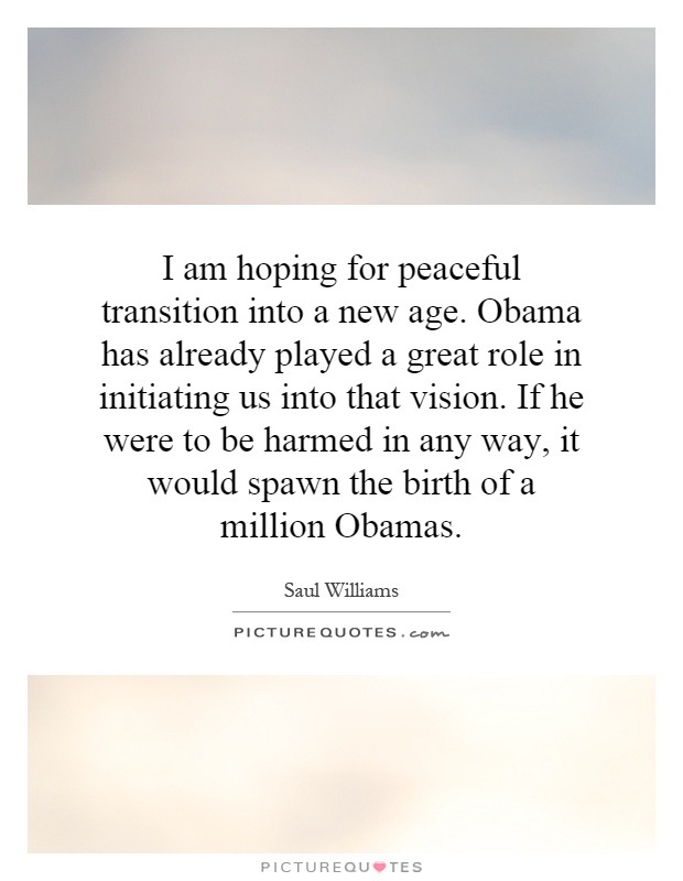 I am hoping for peaceful transition into a new age. Obama has already played a great role in initiating us into that vision. If he were to be harmed in any way, it would spawn the birth of a million Obamas Picture Quote #1