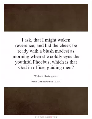 I ask, that I might waken reverence, and bid the cheek be ready with a blush modest as morning when she coldly eyes the youthful Phoebus, which is that God in office, guiding men? Picture Quote #1