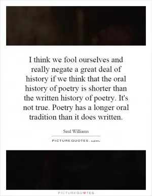 I think we fool ourselves and really negate a great deal of history if we think that the oral history of poetry is shorter than the written history of poetry. It's not true. Poetry has a longer oral tradition than it does written Picture Quote #1