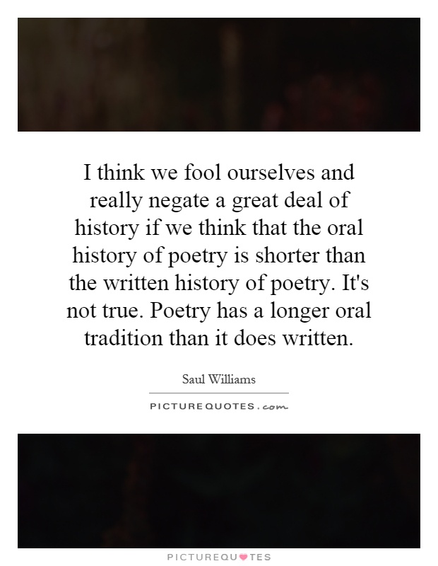 I think we fool ourselves and really negate a great deal of history if we think that the oral history of poetry is shorter than the written history of poetry. It's not true. Poetry has a longer oral tradition than it does written Picture Quote #1