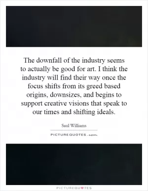 The downfall of the industry seems to actually be good for art. I think the industry will find their way once the focus shifts from its greed based origins, downsizes, and begins to support creative visions that speak to our times and shifting ideals Picture Quote #1