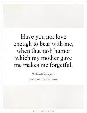 Have you not love enough to bear with me, when that rash humor which my mother gave me makes me forgetful Picture Quote #1