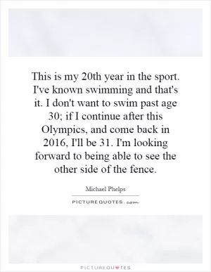 This is my 20th year in the sport. I've known swimming and that's it. I don't want to swim past age 30; if I continue after this Olympics, and come back in 2016, I'll be 31. I'm looking forward to being able to see the other side of the fence Picture Quote #1