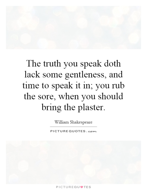 The truth you speak doth lack some gentleness, and time to speak it in; you rub the sore, when you should bring the plaster Picture Quote #1