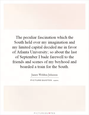 The peculiar fascination which the South held over my imagination and my limited capital decided me in favor of Atlanta University; so about the last of September I bade farewell to the friends and scenes of my boyhood and boarded a train for the South Picture Quote #1