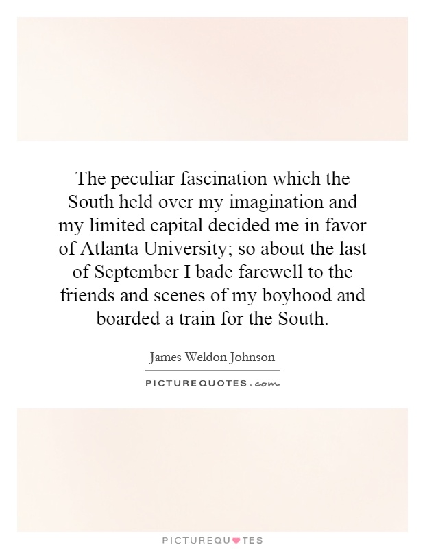 The peculiar fascination which the South held over my imagination and my limited capital decided me in favor of Atlanta University; so about the last of September I bade farewell to the friends and scenes of my boyhood and boarded a train for the South Picture Quote #1