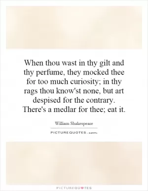 When thou wast in thy gilt and thy perfume, they mocked thee for too much curiosity; in thy rags thou know'st none, but art despised for the contrary. There's a medlar for thee; eat it Picture Quote #1