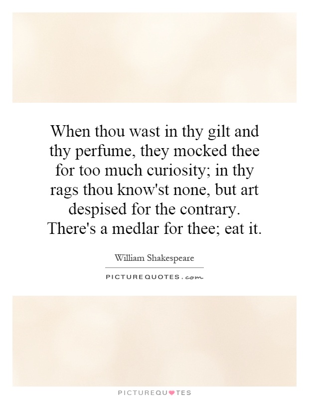 When thou wast in thy gilt and thy perfume, they mocked thee for too much curiosity; in thy rags thou know'st none, but art despised for the contrary. There's a medlar for thee; eat it Picture Quote #1