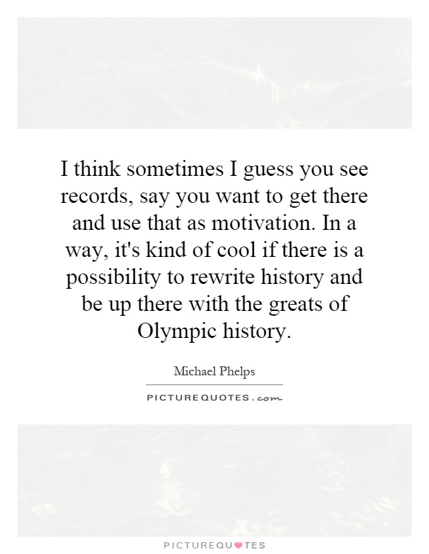 I think sometimes I guess you see records, say you want to get there and use that as motivation. In a way, it's kind of cool if there is a possibility to rewrite history and be up there with the greats of Olympic history Picture Quote #1