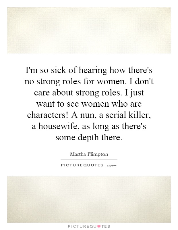 I'm so sick of hearing how there's no strong roles for women. I don't care about strong roles. I just want to see women who are characters! A nun, a serial killer, a housewife, as long as there's some depth there Picture Quote #1