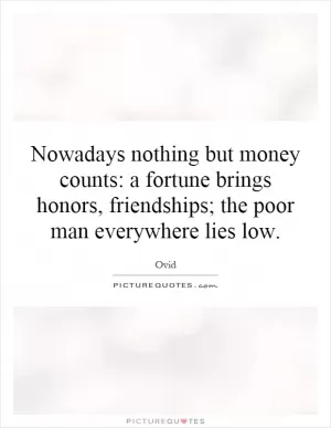 Nowadays nothing but money counts: a fortune brings honors, friendships; the poor man everywhere lies low Picture Quote #1