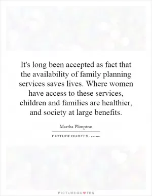 It's long been accepted as fact that the availability of family planning services saves lives. Where women have access to these services, children and families are healthier, and society at large benefits Picture Quote #1