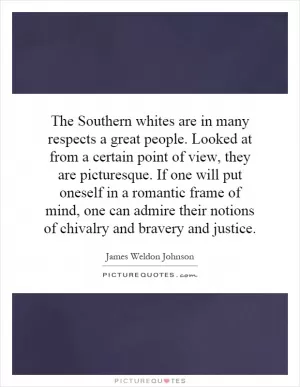 The Southern whites are in many respects a great people. Looked at from a certain point of view, they are picturesque. If one will put oneself in a romantic frame of mind, one can admire their notions of chivalry and bravery and justice Picture Quote #1